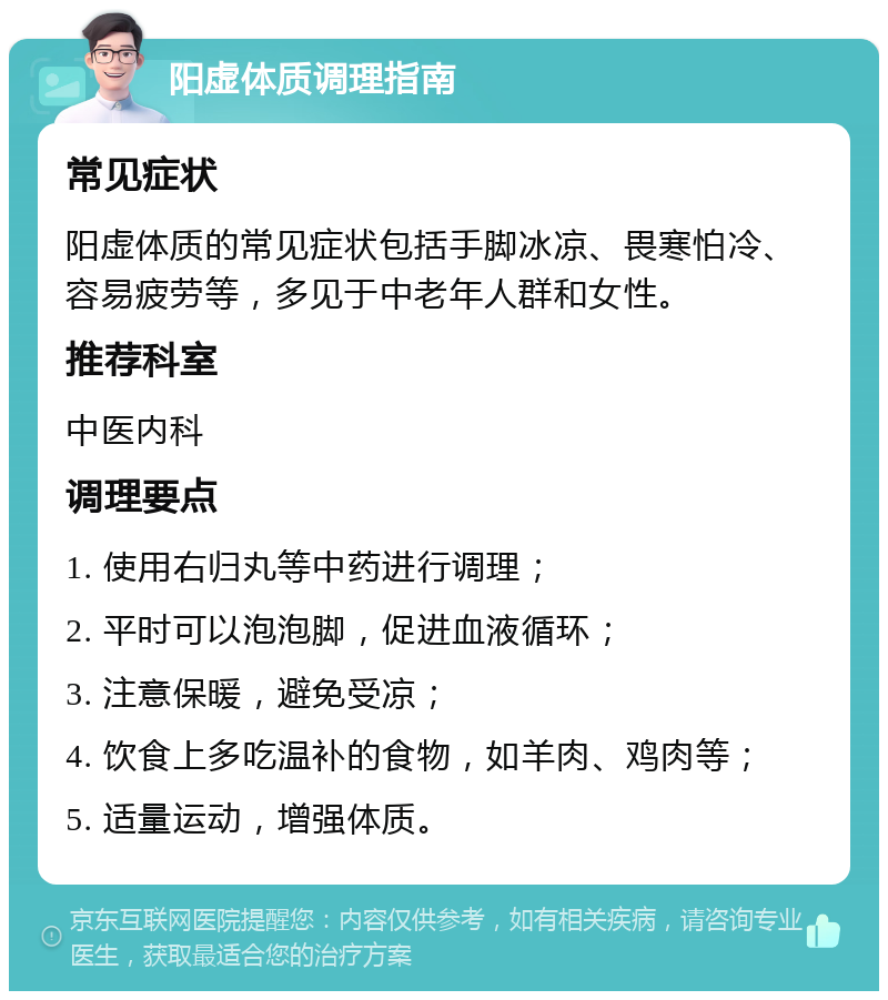 阳虚体质调理指南 常见症状 阳虚体质的常见症状包括手脚冰凉、畏寒怕冷、容易疲劳等，多见于中老年人群和女性。 推荐科室 中医内科 调理要点 1. 使用右归丸等中药进行调理； 2. 平时可以泡泡脚，促进血液循环； 3. 注意保暖，避免受凉； 4. 饮食上多吃温补的食物，如羊肉、鸡肉等； 5. 适量运动，增强体质。