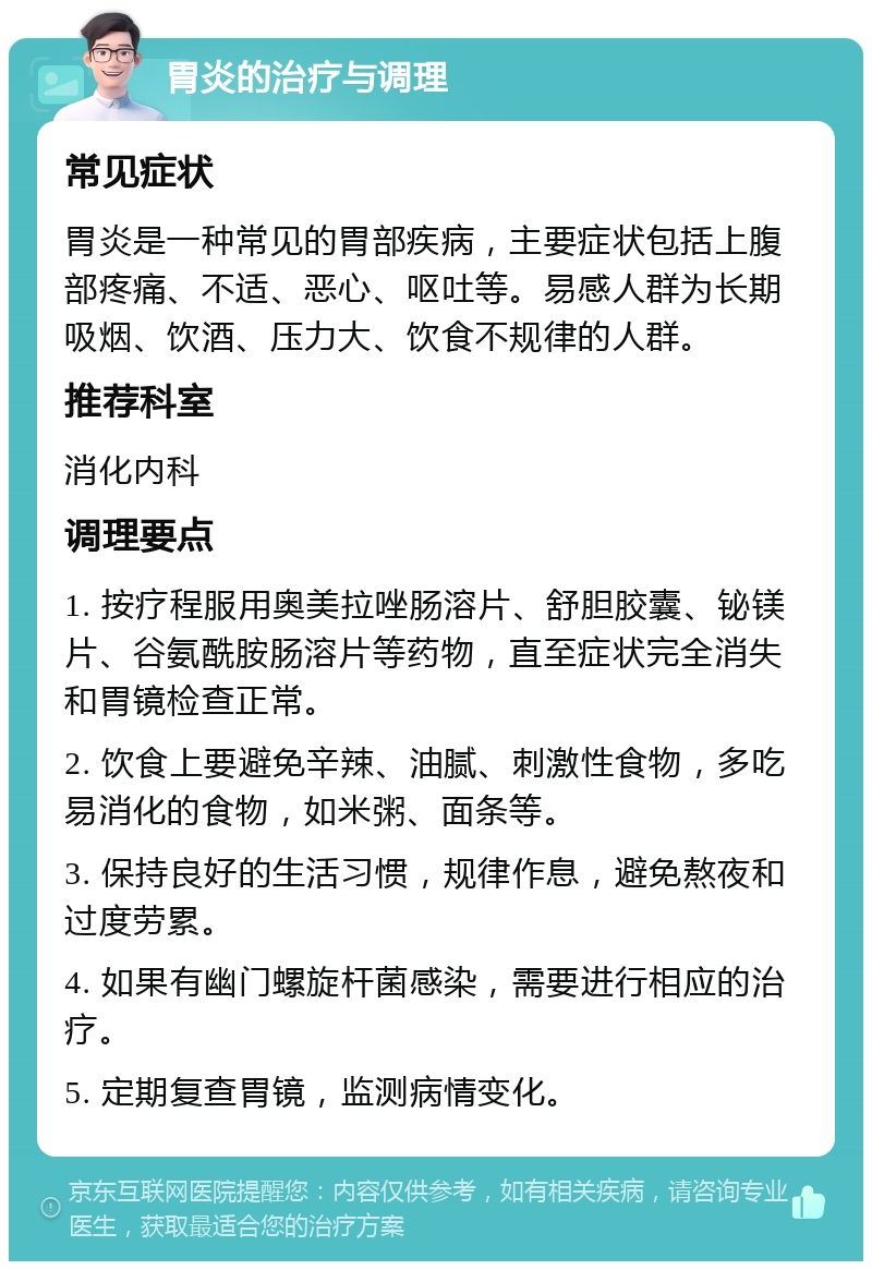 胃炎的治疗与调理 常见症状 胃炎是一种常见的胃部疾病，主要症状包括上腹部疼痛、不适、恶心、呕吐等。易感人群为长期吸烟、饮酒、压力大、饮食不规律的人群。 推荐科室 消化内科 调理要点 1. 按疗程服用奥美拉唑肠溶片、舒胆胶囊、铋镁片、谷氨酰胺肠溶片等药物，直至症状完全消失和胃镜检查正常。 2. 饮食上要避免辛辣、油腻、刺激性食物，多吃易消化的食物，如米粥、面条等。 3. 保持良好的生活习惯，规律作息，避免熬夜和过度劳累。 4. 如果有幽门螺旋杆菌感染，需要进行相应的治疗。 5. 定期复查胃镜，监测病情变化。