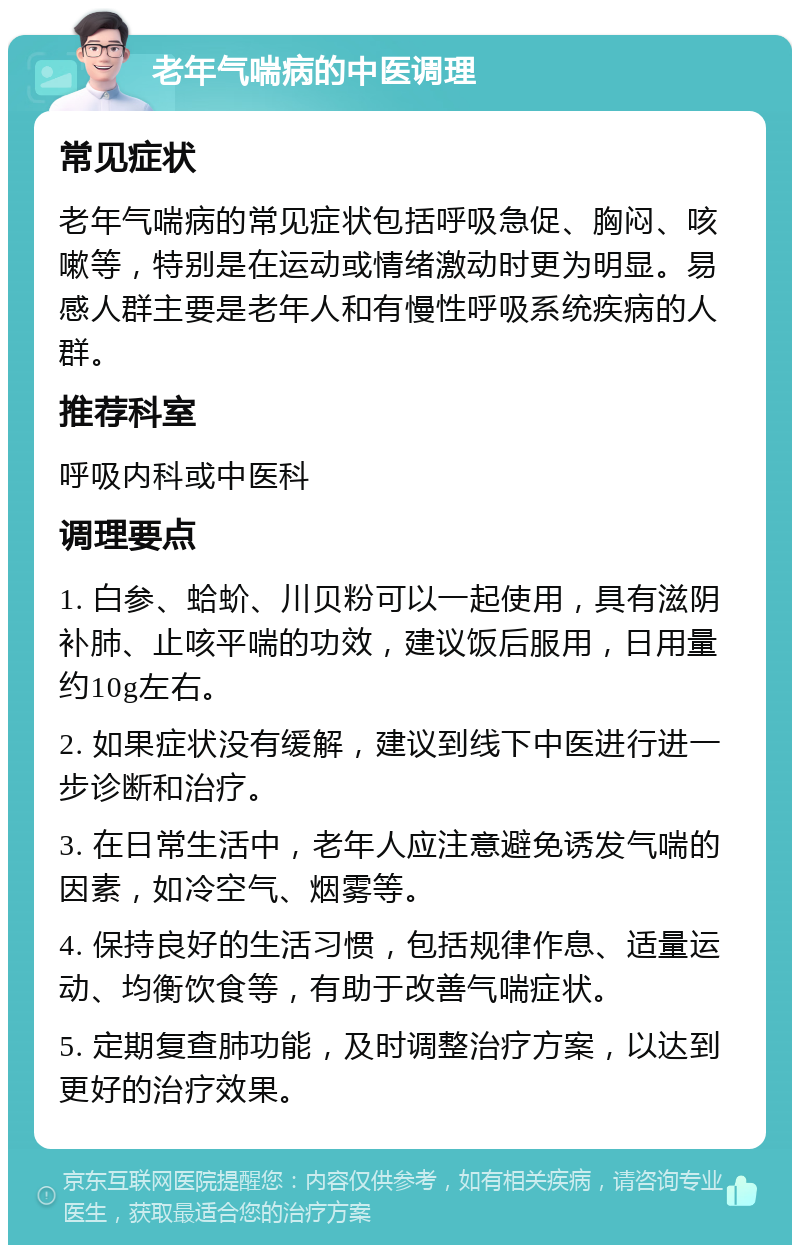 老年气喘病的中医调理 常见症状 老年气喘病的常见症状包括呼吸急促、胸闷、咳嗽等，特别是在运动或情绪激动时更为明显。易感人群主要是老年人和有慢性呼吸系统疾病的人群。 推荐科室 呼吸内科或中医科 调理要点 1. 白参、蛤蚧、川贝粉可以一起使用，具有滋阴补肺、止咳平喘的功效，建议饭后服用，日用量约10g左右。 2. 如果症状没有缓解，建议到线下中医进行进一步诊断和治疗。 3. 在日常生活中，老年人应注意避免诱发气喘的因素，如冷空气、烟雾等。 4. 保持良好的生活习惯，包括规律作息、适量运动、均衡饮食等，有助于改善气喘症状。 5. 定期复查肺功能，及时调整治疗方案，以达到更好的治疗效果。