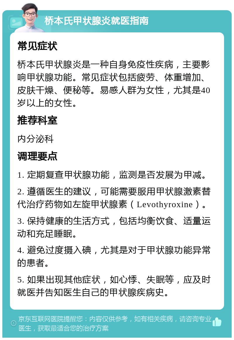 桥本氏甲状腺炎就医指南 常见症状 桥本氏甲状腺炎是一种自身免疫性疾病，主要影响甲状腺功能。常见症状包括疲劳、体重增加、皮肤干燥、便秘等。易感人群为女性，尤其是40岁以上的女性。 推荐科室 内分泌科 调理要点 1. 定期复查甲状腺功能，监测是否发展为甲减。 2. 遵循医生的建议，可能需要服用甲状腺激素替代治疗药物如左旋甲状腺素（Levothyroxine）。 3. 保持健康的生活方式，包括均衡饮食、适量运动和充足睡眠。 4. 避免过度摄入碘，尤其是对于甲状腺功能异常的患者。 5. 如果出现其他症状，如心悸、失眠等，应及时就医并告知医生自己的甲状腺疾病史。