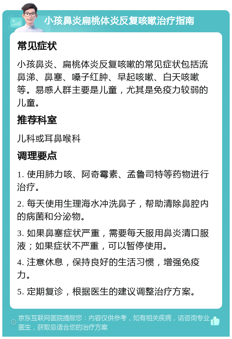 小孩鼻炎扁桃体炎反复咳嗽治疗指南 常见症状 小孩鼻炎、扁桃体炎反复咳嗽的常见症状包括流鼻涕、鼻塞、嗓子红肿、早起咳嗽、白天咳嗽等。易感人群主要是儿童，尤其是免疫力较弱的儿童。 推荐科室 儿科或耳鼻喉科 调理要点 1. 使用肺力咳、阿奇霉素、孟鲁司特等药物进行治疗。 2. 每天使用生理海水冲洗鼻子，帮助清除鼻腔内的病菌和分泌物。 3. 如果鼻塞症状严重，需要每天服用鼻炎清口服液；如果症状不严重，可以暂停使用。 4. 注意休息，保持良好的生活习惯，增强免疫力。 5. 定期复诊，根据医生的建议调整治疗方案。