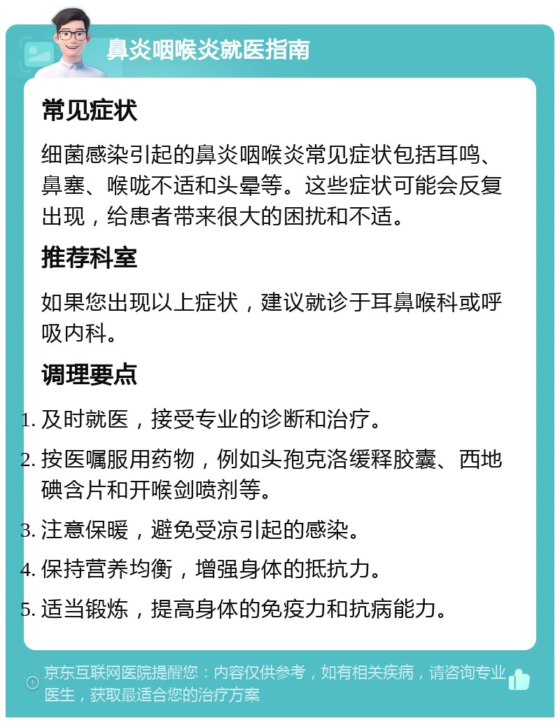 鼻炎咽喉炎就医指南 常见症状 细菌感染引起的鼻炎咽喉炎常见症状包括耳鸣、鼻塞、喉咙不适和头晕等。这些症状可能会反复出现，给患者带来很大的困扰和不适。 推荐科室 如果您出现以上症状，建议就诊于耳鼻喉科或呼吸内科。 调理要点 及时就医，接受专业的诊断和治疗。 按医嘱服用药物，例如头孢克洛缓释胶囊、西地碘含片和开喉剑喷剂等。 注意保暖，避免受凉引起的感染。 保持营养均衡，增强身体的抵抗力。 适当锻炼，提高身体的免疫力和抗病能力。