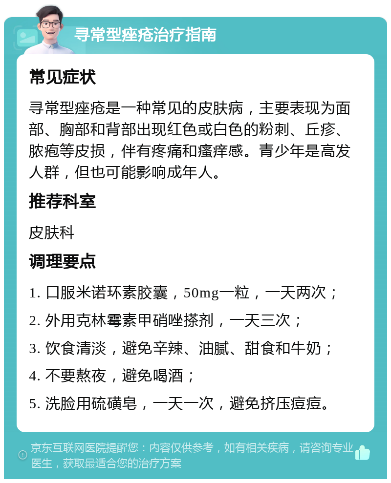 寻常型痤疮治疗指南 常见症状 寻常型痤疮是一种常见的皮肤病，主要表现为面部、胸部和背部出现红色或白色的粉刺、丘疹、脓疱等皮损，伴有疼痛和瘙痒感。青少年是高发人群，但也可能影响成年人。 推荐科室 皮肤科 调理要点 1. 口服米诺环素胶囊，50mg一粒，一天两次； 2. 外用克林霉素甲硝唑搽剂，一天三次； 3. 饮食清淡，避免辛辣、油腻、甜食和牛奶； 4. 不要熬夜，避免喝酒； 5. 洗脸用硫磺皂，一天一次，避免挤压痘痘。