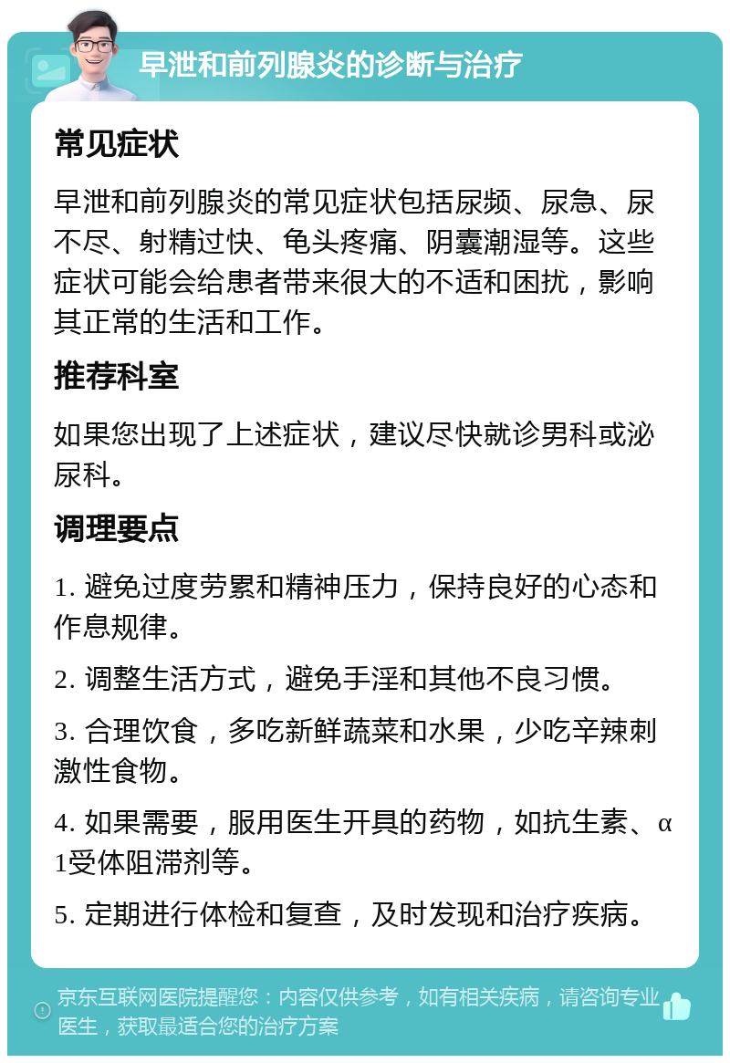 早泄和前列腺炎的诊断与治疗 常见症状 早泄和前列腺炎的常见症状包括尿频、尿急、尿不尽、射精过快、龟头疼痛、阴囊潮湿等。这些症状可能会给患者带来很大的不适和困扰，影响其正常的生活和工作。 推荐科室 如果您出现了上述症状，建议尽快就诊男科或泌尿科。 调理要点 1. 避免过度劳累和精神压力，保持良好的心态和作息规律。 2. 调整生活方式，避免手淫和其他不良习惯。 3. 合理饮食，多吃新鲜蔬菜和水果，少吃辛辣刺激性食物。 4. 如果需要，服用医生开具的药物，如抗生素、α1受体阻滞剂等。 5. 定期进行体检和复查，及时发现和治疗疾病。