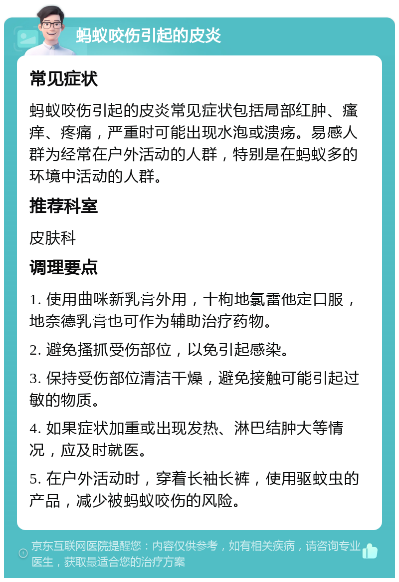 蚂蚁咬伤引起的皮炎 常见症状 蚂蚁咬伤引起的皮炎常见症状包括局部红肿、瘙痒、疼痛，严重时可能出现水泡或溃疡。易感人群为经常在户外活动的人群，特别是在蚂蚁多的环境中活动的人群。 推荐科室 皮肤科 调理要点 1. 使用曲咪新乳膏外用，十枸地氯雷他定口服，地奈德乳膏也可作为辅助治疗药物。 2. 避免搔抓受伤部位，以免引起感染。 3. 保持受伤部位清洁干燥，避免接触可能引起过敏的物质。 4. 如果症状加重或出现发热、淋巴结肿大等情况，应及时就医。 5. 在户外活动时，穿着长袖长裤，使用驱蚊虫的产品，减少被蚂蚁咬伤的风险。