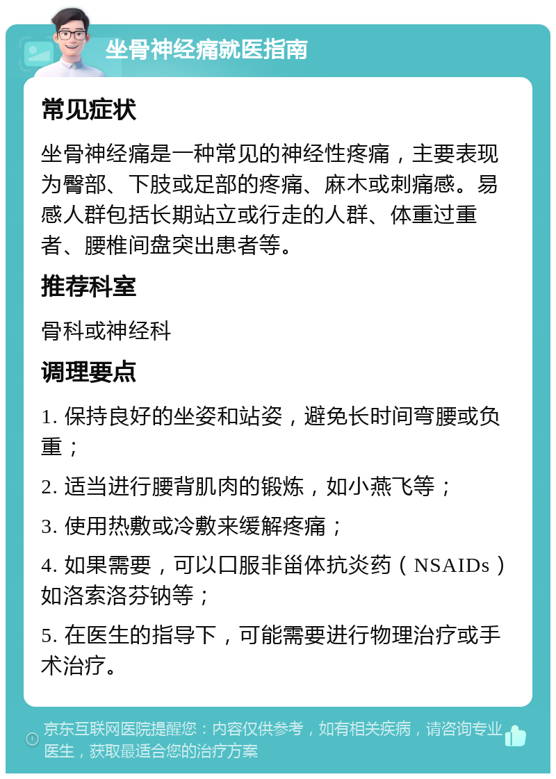 坐骨神经痛就医指南 常见症状 坐骨神经痛是一种常见的神经性疼痛，主要表现为臀部、下肢或足部的疼痛、麻木或刺痛感。易感人群包括长期站立或行走的人群、体重过重者、腰椎间盘突出患者等。 推荐科室 骨科或神经科 调理要点 1. 保持良好的坐姿和站姿，避免长时间弯腰或负重； 2. 适当进行腰背肌肉的锻炼，如小燕飞等； 3. 使用热敷或冷敷来缓解疼痛； 4. 如果需要，可以口服非甾体抗炎药（NSAIDs）如洛索洛芬钠等； 5. 在医生的指导下，可能需要进行物理治疗或手术治疗。