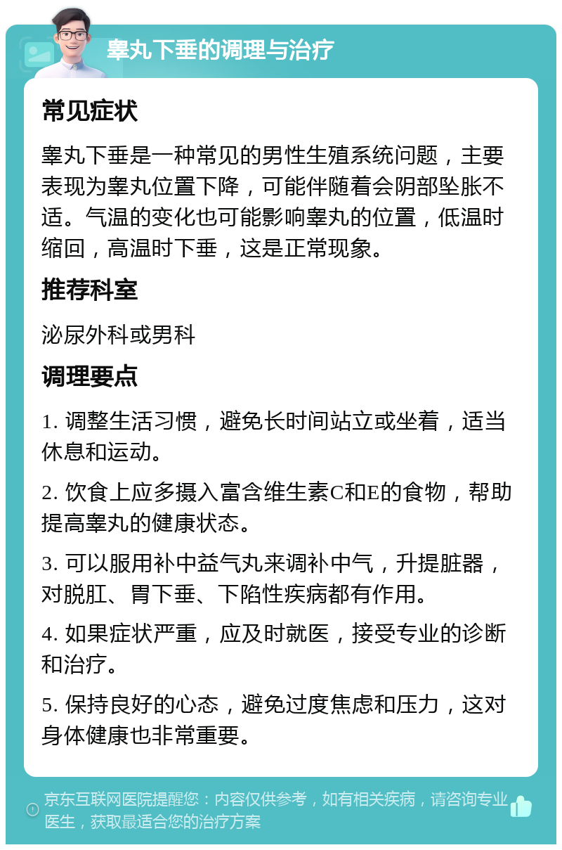 睾丸下垂的调理与治疗 常见症状 睾丸下垂是一种常见的男性生殖系统问题，主要表现为睾丸位置下降，可能伴随着会阴部坠胀不适。气温的变化也可能影响睾丸的位置，低温时缩回，高温时下垂，这是正常现象。 推荐科室 泌尿外科或男科 调理要点 1. 调整生活习惯，避免长时间站立或坐着，适当休息和运动。 2. 饮食上应多摄入富含维生素C和E的食物，帮助提高睾丸的健康状态。 3. 可以服用补中益气丸来调补中气，升提脏器，对脱肛、胃下垂、下陷性疾病都有作用。 4. 如果症状严重，应及时就医，接受专业的诊断和治疗。 5. 保持良好的心态，避免过度焦虑和压力，这对身体健康也非常重要。