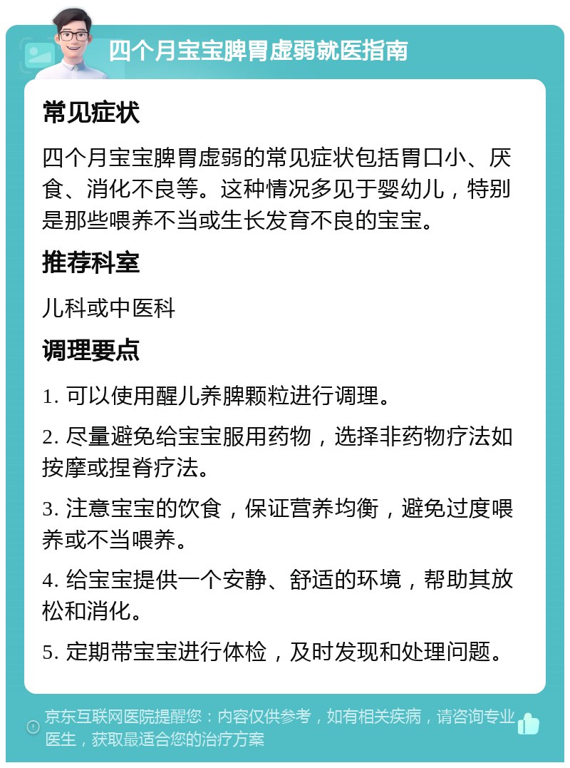 四个月宝宝脾胃虚弱就医指南 常见症状 四个月宝宝脾胃虚弱的常见症状包括胃口小、厌食、消化不良等。这种情况多见于婴幼儿，特别是那些喂养不当或生长发育不良的宝宝。 推荐科室 儿科或中医科 调理要点 1. 可以使用醒儿养脾颗粒进行调理。 2. 尽量避免给宝宝服用药物，选择非药物疗法如按摩或捏脊疗法。 3. 注意宝宝的饮食，保证营养均衡，避免过度喂养或不当喂养。 4. 给宝宝提供一个安静、舒适的环境，帮助其放松和消化。 5. 定期带宝宝进行体检，及时发现和处理问题。