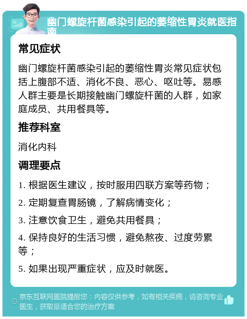 幽门螺旋杆菌感染引起的萎缩性胃炎就医指南 常见症状 幽门螺旋杆菌感染引起的萎缩性胃炎常见症状包括上腹部不适、消化不良、恶心、呕吐等。易感人群主要是长期接触幽门螺旋杆菌的人群，如家庭成员、共用餐具等。 推荐科室 消化内科 调理要点 1. 根据医生建议，按时服用四联方案等药物； 2. 定期复查胃肠镜，了解病情变化； 3. 注意饮食卫生，避免共用餐具； 4. 保持良好的生活习惯，避免熬夜、过度劳累等； 5. 如果出现严重症状，应及时就医。