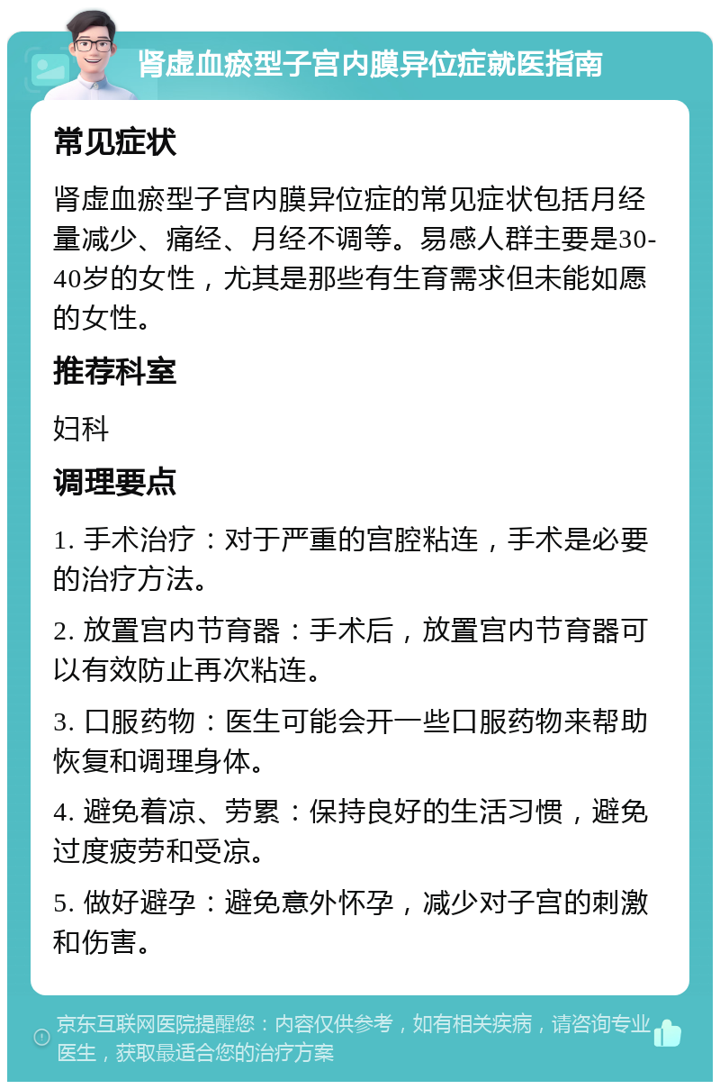 肾虚血瘀型子宫内膜异位症就医指南 常见症状 肾虚血瘀型子宫内膜异位症的常见症状包括月经量减少、痛经、月经不调等。易感人群主要是30-40岁的女性，尤其是那些有生育需求但未能如愿的女性。 推荐科室 妇科 调理要点 1. 手术治疗：对于严重的宫腔粘连，手术是必要的治疗方法。 2. 放置宫内节育器：手术后，放置宫内节育器可以有效防止再次粘连。 3. 口服药物：医生可能会开一些口服药物来帮助恢复和调理身体。 4. 避免着凉、劳累：保持良好的生活习惯，避免过度疲劳和受凉。 5. 做好避孕：避免意外怀孕，减少对子宫的刺激和伤害。