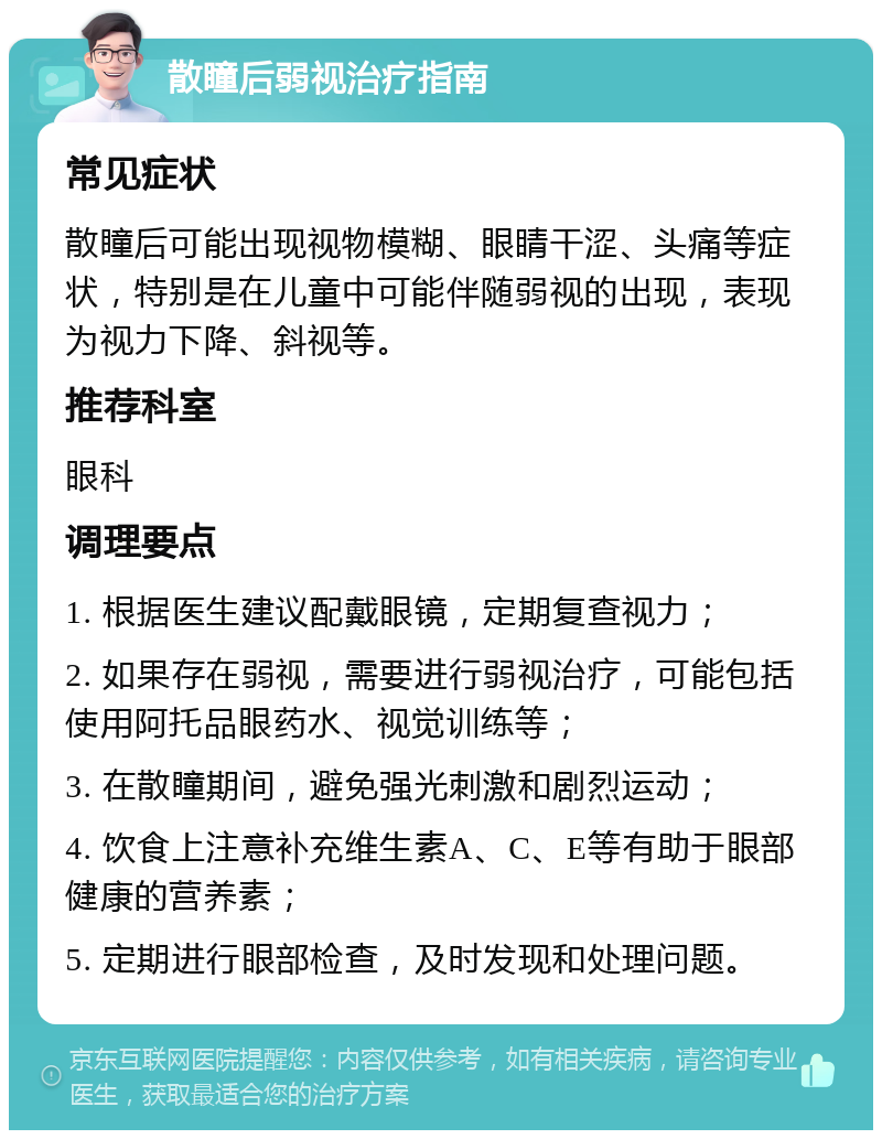 散瞳后弱视治疗指南 常见症状 散瞳后可能出现视物模糊、眼睛干涩、头痛等症状，特别是在儿童中可能伴随弱视的出现，表现为视力下降、斜视等。 推荐科室 眼科 调理要点 1. 根据医生建议配戴眼镜，定期复查视力； 2. 如果存在弱视，需要进行弱视治疗，可能包括使用阿托品眼药水、视觉训练等； 3. 在散瞳期间，避免强光刺激和剧烈运动； 4. 饮食上注意补充维生素A、C、E等有助于眼部健康的营养素； 5. 定期进行眼部检查，及时发现和处理问题。