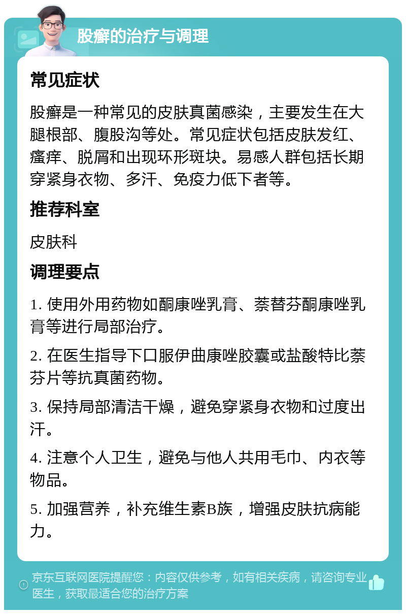 股癣的治疗与调理 常见症状 股癣是一种常见的皮肤真菌感染，主要发生在大腿根部、腹股沟等处。常见症状包括皮肤发红、瘙痒、脱屑和出现环形斑块。易感人群包括长期穿紧身衣物、多汗、免疫力低下者等。 推荐科室 皮肤科 调理要点 1. 使用外用药物如酮康唑乳膏、萘替芬酮康唑乳膏等进行局部治疗。 2. 在医生指导下口服伊曲康唑胶囊或盐酸特比萘芬片等抗真菌药物。 3. 保持局部清洁干燥，避免穿紧身衣物和过度出汗。 4. 注意个人卫生，避免与他人共用毛巾、内衣等物品。 5. 加强营养，补充维生素B族，增强皮肤抗病能力。