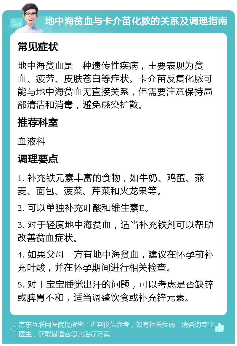 地中海贫血与卡介苗化脓的关系及调理指南 常见症状 地中海贫血是一种遗传性疾病，主要表现为贫血、疲劳、皮肤苍白等症状。卡介苗反复化脓可能与地中海贫血无直接关系，但需要注意保持局部清洁和消毒，避免感染扩散。 推荐科室 血液科 调理要点 1. 补充铁元素丰富的食物，如牛奶、鸡蛋、燕麦、面包、菠菜、芹菜和火龙果等。 2. 可以单独补充叶酸和维生素E。 3. 对于轻度地中海贫血，适当补充铁剂可以帮助改善贫血症状。 4. 如果父母一方有地中海贫血，建议在怀孕前补充叶酸，并在怀孕期间进行相关检查。 5. 对于宝宝睡觉出汗的问题，可以考虑是否缺锌或脾胃不和，适当调整饮食或补充锌元素。