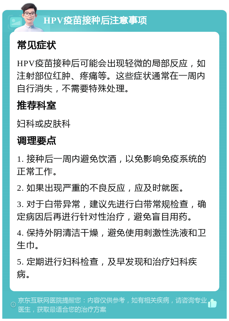 HPV疫苗接种后注意事项 常见症状 HPV疫苗接种后可能会出现轻微的局部反应，如注射部位红肿、疼痛等。这些症状通常在一周内自行消失，不需要特殊处理。 推荐科室 妇科或皮肤科 调理要点 1. 接种后一周内避免饮酒，以免影响免疫系统的正常工作。 2. 如果出现严重的不良反应，应及时就医。 3. 对于白带异常，建议先进行白带常规检查，确定病因后再进行针对性治疗，避免盲目用药。 4. 保持外阴清洁干燥，避免使用刺激性洗液和卫生巾。 5. 定期进行妇科检查，及早发现和治疗妇科疾病。