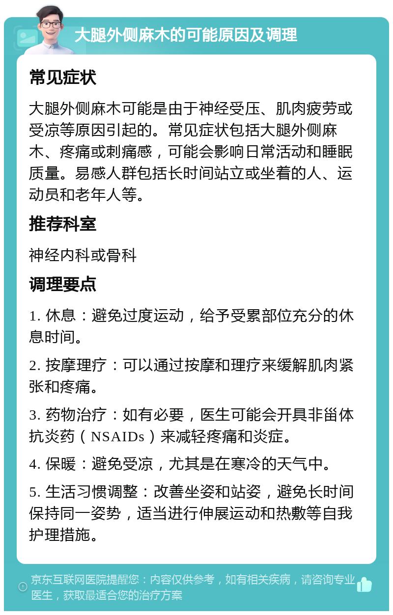 大腿外侧麻木的可能原因及调理 常见症状 大腿外侧麻木可能是由于神经受压、肌肉疲劳或受凉等原因引起的。常见症状包括大腿外侧麻木、疼痛或刺痛感，可能会影响日常活动和睡眠质量。易感人群包括长时间站立或坐着的人、运动员和老年人等。 推荐科室 神经内科或骨科 调理要点 1. 休息：避免过度运动，给予受累部位充分的休息时间。 2. 按摩理疗：可以通过按摩和理疗来缓解肌肉紧张和疼痛。 3. 药物治疗：如有必要，医生可能会开具非甾体抗炎药（NSAIDs）来减轻疼痛和炎症。 4. 保暖：避免受凉，尤其是在寒冷的天气中。 5. 生活习惯调整：改善坐姿和站姿，避免长时间保持同一姿势，适当进行伸展运动和热敷等自我护理措施。