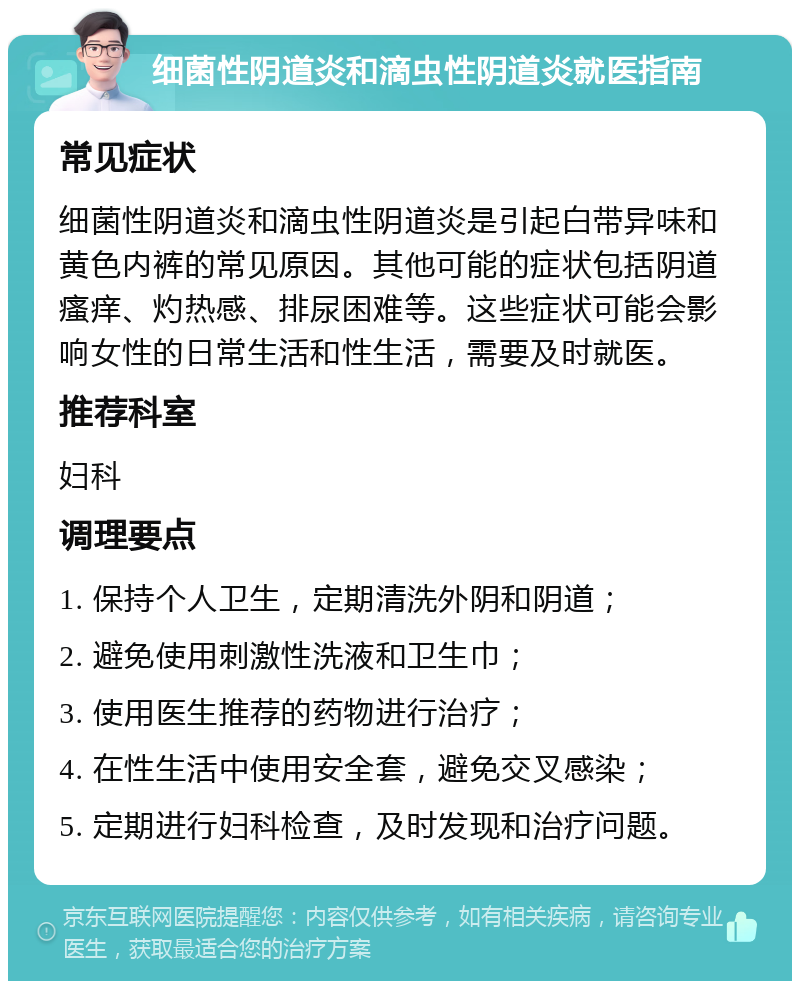 细菌性阴道炎和滴虫性阴道炎就医指南 常见症状 细菌性阴道炎和滴虫性阴道炎是引起白带异味和黄色内裤的常见原因。其他可能的症状包括阴道瘙痒、灼热感、排尿困难等。这些症状可能会影响女性的日常生活和性生活，需要及时就医。 推荐科室 妇科 调理要点 1. 保持个人卫生，定期清洗外阴和阴道； 2. 避免使用刺激性洗液和卫生巾； 3. 使用医生推荐的药物进行治疗； 4. 在性生活中使用安全套，避免交叉感染； 5. 定期进行妇科检查，及时发现和治疗问题。