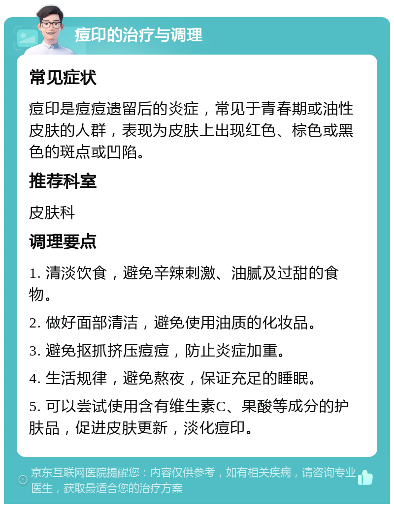 痘印的治疗与调理 常见症状 痘印是痘痘遗留后的炎症，常见于青春期或油性皮肤的人群，表现为皮肤上出现红色、棕色或黑色的斑点或凹陷。 推荐科室 皮肤科 调理要点 1. 清淡饮食，避免辛辣刺激、油腻及过甜的食物。 2. 做好面部清洁，避免使用油质的化妆品。 3. 避免抠抓挤压痘痘，防止炎症加重。 4. 生活规律，避免熬夜，保证充足的睡眠。 5. 可以尝试使用含有维生素C、果酸等成分的护肤品，促进皮肤更新，淡化痘印。