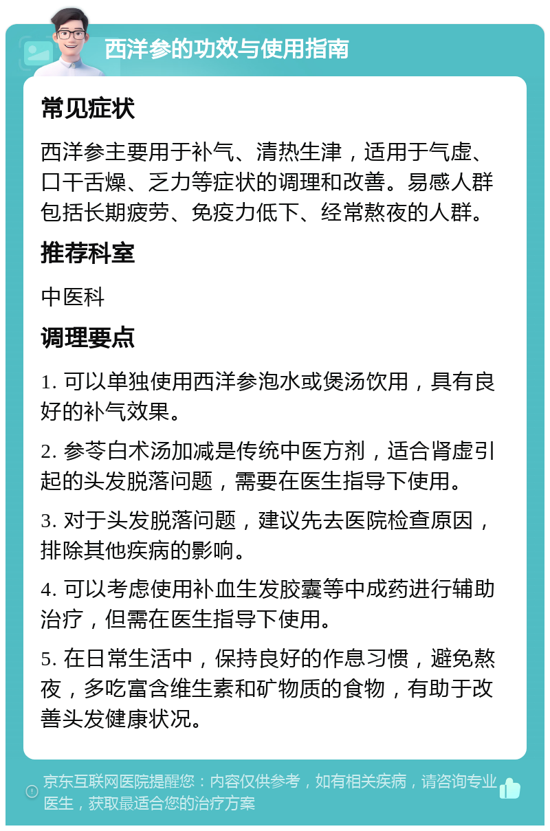 西洋参的功效与使用指南 常见症状 西洋参主要用于补气、清热生津，适用于气虚、口干舌燥、乏力等症状的调理和改善。易感人群包括长期疲劳、免疫力低下、经常熬夜的人群。 推荐科室 中医科 调理要点 1. 可以单独使用西洋参泡水或煲汤饮用，具有良好的补气效果。 2. 参苓白术汤加减是传统中医方剂，适合肾虚引起的头发脱落问题，需要在医生指导下使用。 3. 对于头发脱落问题，建议先去医院检查原因，排除其他疾病的影响。 4. 可以考虑使用补血生发胶囊等中成药进行辅助治疗，但需在医生指导下使用。 5. 在日常生活中，保持良好的作息习惯，避免熬夜，多吃富含维生素和矿物质的食物，有助于改善头发健康状况。