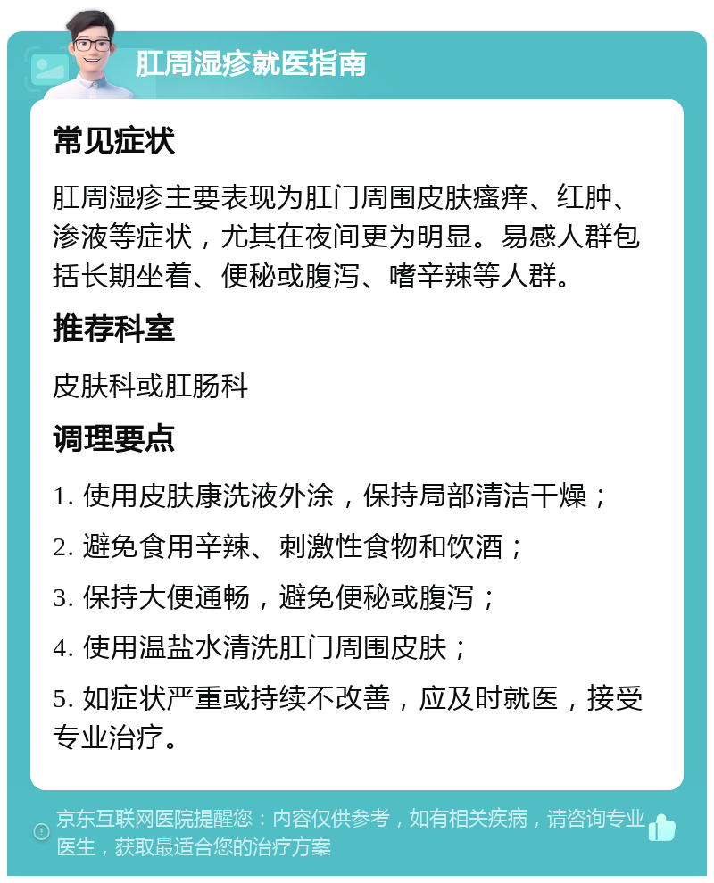 肛周湿疹就医指南 常见症状 肛周湿疹主要表现为肛门周围皮肤瘙痒、红肿、渗液等症状，尤其在夜间更为明显。易感人群包括长期坐着、便秘或腹泻、嗜辛辣等人群。 推荐科室 皮肤科或肛肠科 调理要点 1. 使用皮肤康洗液外涂，保持局部清洁干燥； 2. 避免食用辛辣、刺激性食物和饮酒； 3. 保持大便通畅，避免便秘或腹泻； 4. 使用温盐水清洗肛门周围皮肤； 5. 如症状严重或持续不改善，应及时就医，接受专业治疗。