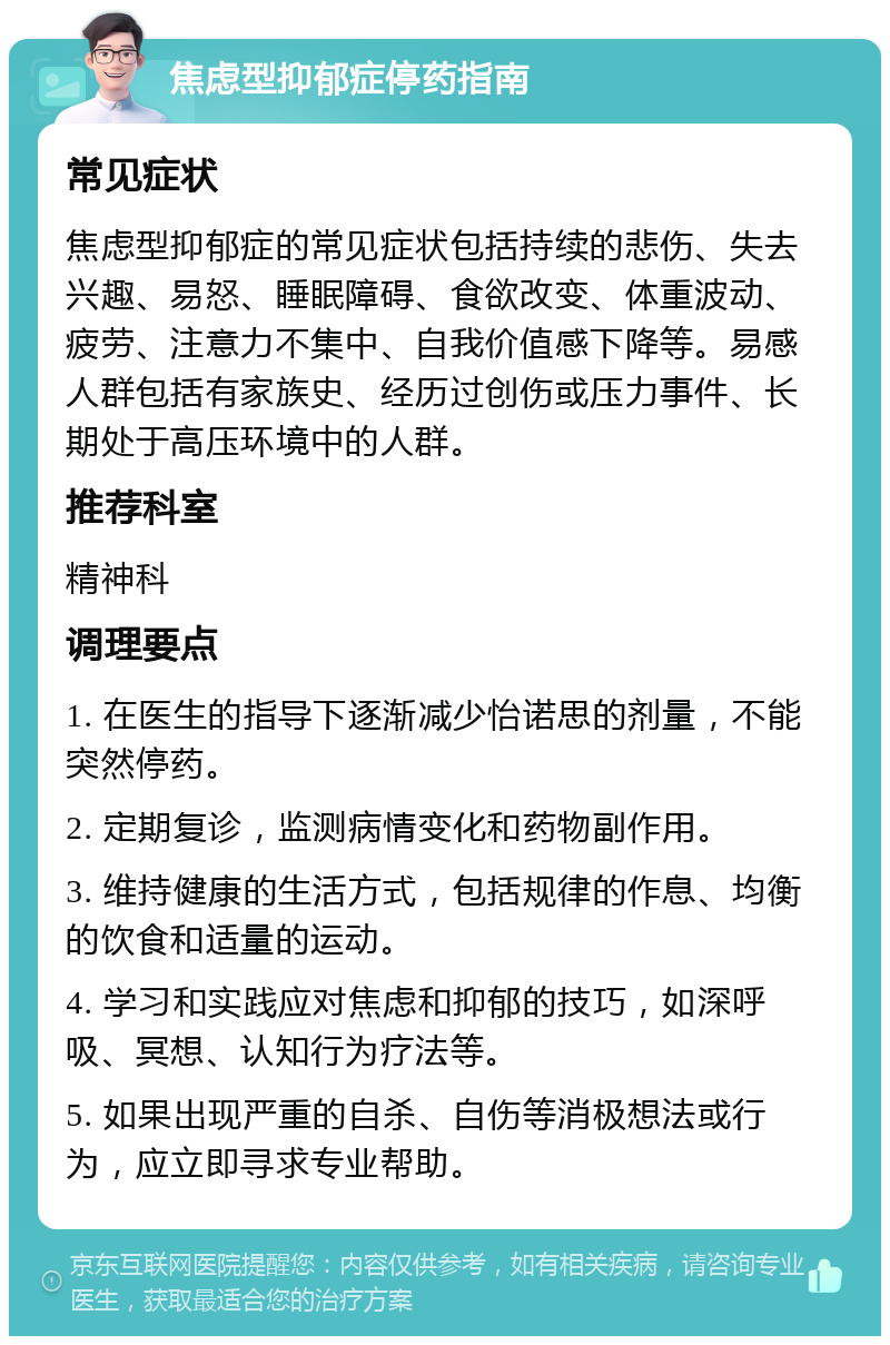 焦虑型抑郁症停药指南 常见症状 焦虑型抑郁症的常见症状包括持续的悲伤、失去兴趣、易怒、睡眠障碍、食欲改变、体重波动、疲劳、注意力不集中、自我价值感下降等。易感人群包括有家族史、经历过创伤或压力事件、长期处于高压环境中的人群。 推荐科室 精神科 调理要点 1. 在医生的指导下逐渐减少怡诺思的剂量，不能突然停药。 2. 定期复诊，监测病情变化和药物副作用。 3. 维持健康的生活方式，包括规律的作息、均衡的饮食和适量的运动。 4. 学习和实践应对焦虑和抑郁的技巧，如深呼吸、冥想、认知行为疗法等。 5. 如果出现严重的自杀、自伤等消极想法或行为，应立即寻求专业帮助。