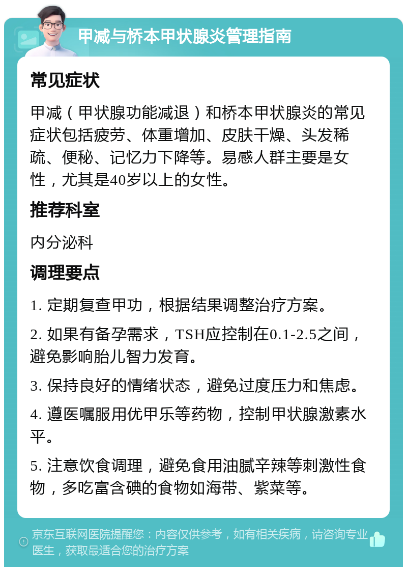 甲减与桥本甲状腺炎管理指南 常见症状 甲减（甲状腺功能减退）和桥本甲状腺炎的常见症状包括疲劳、体重增加、皮肤干燥、头发稀疏、便秘、记忆力下降等。易感人群主要是女性，尤其是40岁以上的女性。 推荐科室 内分泌科 调理要点 1. 定期复查甲功，根据结果调整治疗方案。 2. 如果有备孕需求，TSH应控制在0.1-2.5之间，避免影响胎儿智力发育。 3. 保持良好的情绪状态，避免过度压力和焦虑。 4. 遵医嘱服用优甲乐等药物，控制甲状腺激素水平。 5. 注意饮食调理，避免食用油腻辛辣等刺激性食物，多吃富含碘的食物如海带、紫菜等。