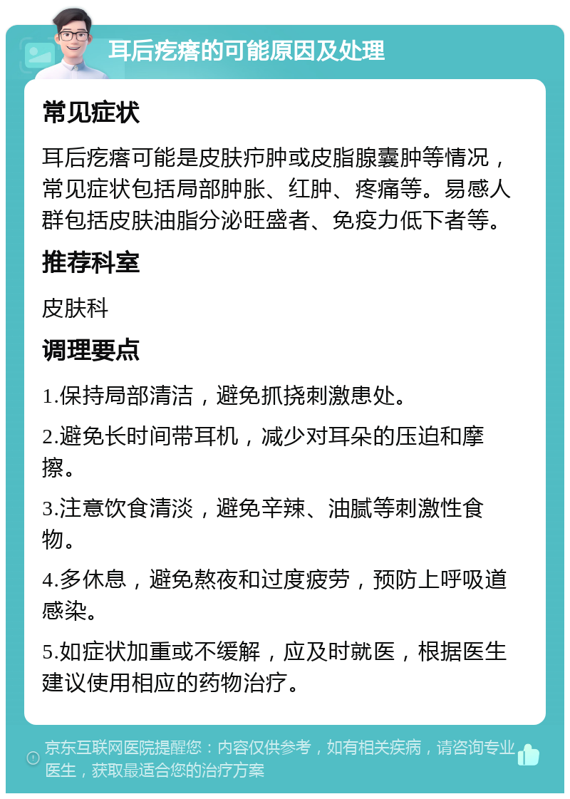 耳后疙瘩的可能原因及处理 常见症状 耳后疙瘩可能是皮肤疖肿或皮脂腺囊肿等情况，常见症状包括局部肿胀、红肿、疼痛等。易感人群包括皮肤油脂分泌旺盛者、免疫力低下者等。 推荐科室 皮肤科 调理要点 1.保持局部清洁，避免抓挠刺激患处。 2.避免长时间带耳机，减少对耳朵的压迫和摩擦。 3.注意饮食清淡，避免辛辣、油腻等刺激性食物。 4.多休息，避免熬夜和过度疲劳，预防上呼吸道感染。 5.如症状加重或不缓解，应及时就医，根据医生建议使用相应的药物治疗。