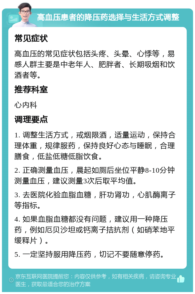 高血压患者的降压药选择与生活方式调整 常见症状 高血压的常见症状包括头疼、头晕、心悸等，易感人群主要是中老年人、肥胖者、长期吸烟和饮酒者等。 推荐科室 心内科 调理要点 1. 调整生活方式，戒烟限酒，适量运动，保持合理体重，规律服药，保持良好心态与睡眠，合理膳食，低盐低糖低脂饮食。 2. 正确测量血压，晨起如厕后坐位平静8-10分钟测量血压，建议测量3次后取平均值。 3. 去医院化验血脂血糖，肝功肾功，心肌酶离子等指标。 4. 如果血脂血糖都没有问题，建议用一种降压药，例如厄贝沙坦或钙离子拮抗剂（如硝苯地平缓释片）。 5. 一定坚持服用降压药，切记不要随意停药。