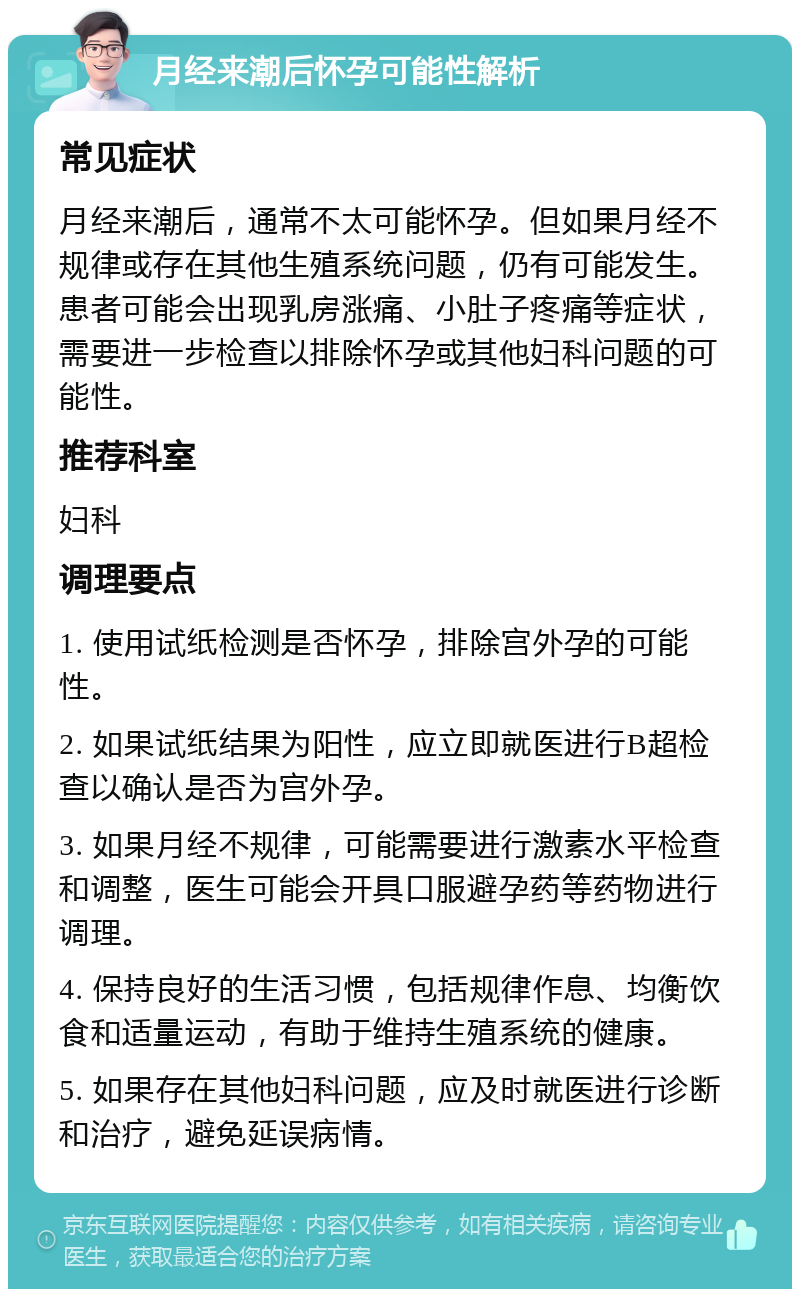 月经来潮后怀孕可能性解析 常见症状 月经来潮后，通常不太可能怀孕。但如果月经不规律或存在其他生殖系统问题，仍有可能发生。患者可能会出现乳房涨痛、小肚子疼痛等症状，需要进一步检查以排除怀孕或其他妇科问题的可能性。 推荐科室 妇科 调理要点 1. 使用试纸检测是否怀孕，排除宫外孕的可能性。 2. 如果试纸结果为阳性，应立即就医进行B超检查以确认是否为宫外孕。 3. 如果月经不规律，可能需要进行激素水平检查和调整，医生可能会开具口服避孕药等药物进行调理。 4. 保持良好的生活习惯，包括规律作息、均衡饮食和适量运动，有助于维持生殖系统的健康。 5. 如果存在其他妇科问题，应及时就医进行诊断和治疗，避免延误病情。