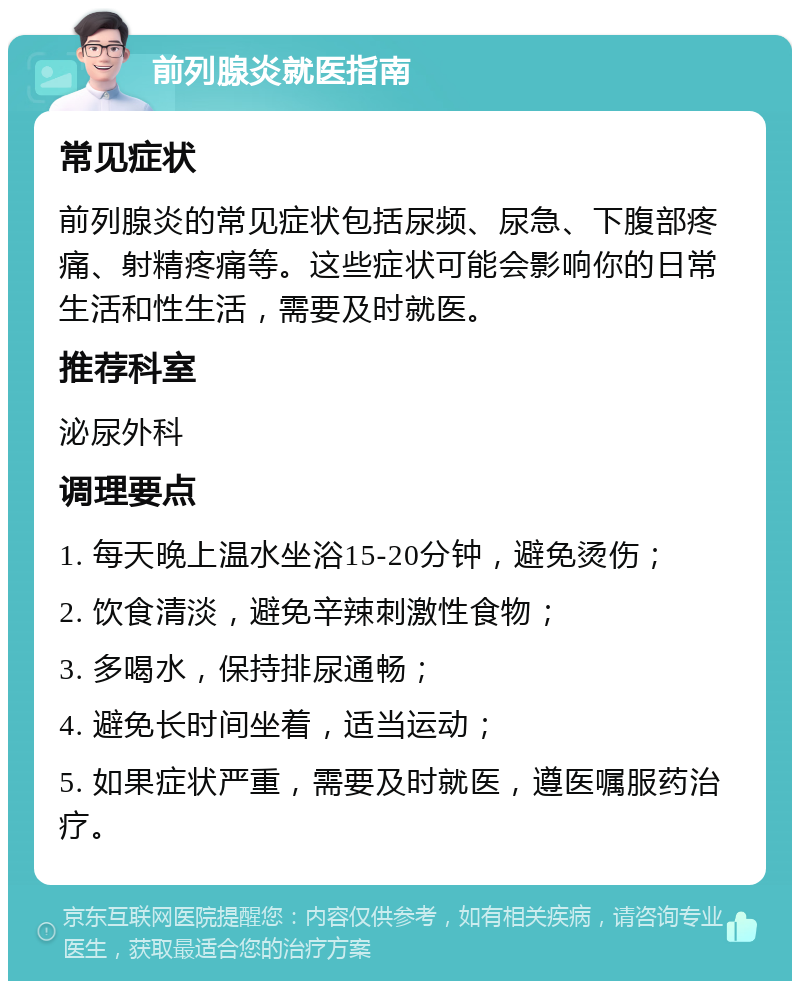 前列腺炎就医指南 常见症状 前列腺炎的常见症状包括尿频、尿急、下腹部疼痛、射精疼痛等。这些症状可能会影响你的日常生活和性生活，需要及时就医。 推荐科室 泌尿外科 调理要点 1. 每天晚上温水坐浴15-20分钟，避免烫伤； 2. 饮食清淡，避免辛辣刺激性食物； 3. 多喝水，保持排尿通畅； 4. 避免长时间坐着，适当运动； 5. 如果症状严重，需要及时就医，遵医嘱服药治疗。