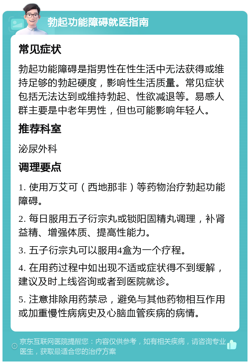 勃起功能障碍就医指南 常见症状 勃起功能障碍是指男性在性生活中无法获得或维持足够的勃起硬度，影响性生活质量。常见症状包括无法达到或维持勃起、性欲减退等。易感人群主要是中老年男性，但也可能影响年轻人。 推荐科室 泌尿外科 调理要点 1. 使用万艾可（西地那非）等药物治疗勃起功能障碍。 2. 每日服用五子衍宗丸或锁阳固精丸调理，补肾益精、增强体质、提高性能力。 3. 五子衍宗丸可以服用4盒为一个疗程。 4. 在用药过程中如出现不适或症状得不到缓解，建议及时上线咨询或者到医院就诊。 5. 注意排除用药禁忌，避免与其他药物相互作用或加重慢性病病史及心脑血管疾病的病情。