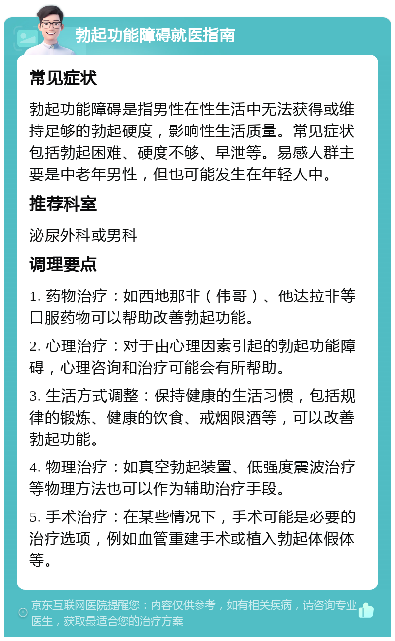 勃起功能障碍就医指南 常见症状 勃起功能障碍是指男性在性生活中无法获得或维持足够的勃起硬度，影响性生活质量。常见症状包括勃起困难、硬度不够、早泄等。易感人群主要是中老年男性，但也可能发生在年轻人中。 推荐科室 泌尿外科或男科 调理要点 1. 药物治疗：如西地那非（伟哥）、他达拉非等口服药物可以帮助改善勃起功能。 2. 心理治疗：对于由心理因素引起的勃起功能障碍，心理咨询和治疗可能会有所帮助。 3. 生活方式调整：保持健康的生活习惯，包括规律的锻炼、健康的饮食、戒烟限酒等，可以改善勃起功能。 4. 物理治疗：如真空勃起装置、低强度震波治疗等物理方法也可以作为辅助治疗手段。 5. 手术治疗：在某些情况下，手术可能是必要的治疗选项，例如血管重建手术或植入勃起体假体等。