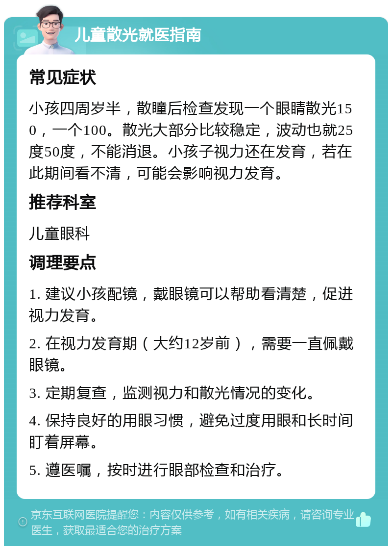 儿童散光就医指南 常见症状 小孩四周岁半，散瞳后检查发现一个眼睛散光150，一个100。散光大部分比较稳定，波动也就25度50度，不能消退。小孩子视力还在发育，若在此期间看不清，可能会影响视力发育。 推荐科室 儿童眼科 调理要点 1. 建议小孩配镜，戴眼镜可以帮助看清楚，促进视力发育。 2. 在视力发育期（大约12岁前），需要一直佩戴眼镜。 3. 定期复查，监测视力和散光情况的变化。 4. 保持良好的用眼习惯，避免过度用眼和长时间盯着屏幕。 5. 遵医嘱，按时进行眼部检查和治疗。