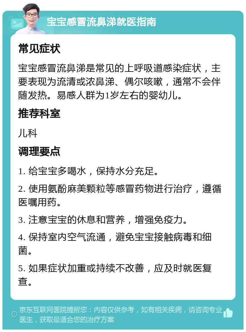 宝宝感冒流鼻涕就医指南 常见症状 宝宝感冒流鼻涕是常见的上呼吸道感染症状，主要表现为流清或浓鼻涕、偶尔咳嗽，通常不会伴随发热。易感人群为1岁左右的婴幼儿。 推荐科室 儿科 调理要点 1. 给宝宝多喝水，保持水分充足。 2. 使用氨酚麻美颗粒等感冒药物进行治疗，遵循医嘱用药。 3. 注意宝宝的休息和营养，增强免疫力。 4. 保持室内空气流通，避免宝宝接触病毒和细菌。 5. 如果症状加重或持续不改善，应及时就医复查。