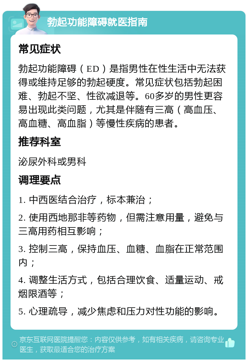 勃起功能障碍就医指南 常见症状 勃起功能障碍（ED）是指男性在性生活中无法获得或维持足够的勃起硬度。常见症状包括勃起困难、勃起不坚、性欲减退等。60多岁的男性更容易出现此类问题，尤其是伴随有三高（高血压、高血糖、高血脂）等慢性疾病的患者。 推荐科室 泌尿外科或男科 调理要点 1. 中西医结合治疗，标本兼治； 2. 使用西地那非等药物，但需注意用量，避免与三高用药相互影响； 3. 控制三高，保持血压、血糖、血脂在正常范围内； 4. 调整生活方式，包括合理饮食、适量运动、戒烟限酒等； 5. 心理疏导，减少焦虑和压力对性功能的影响。