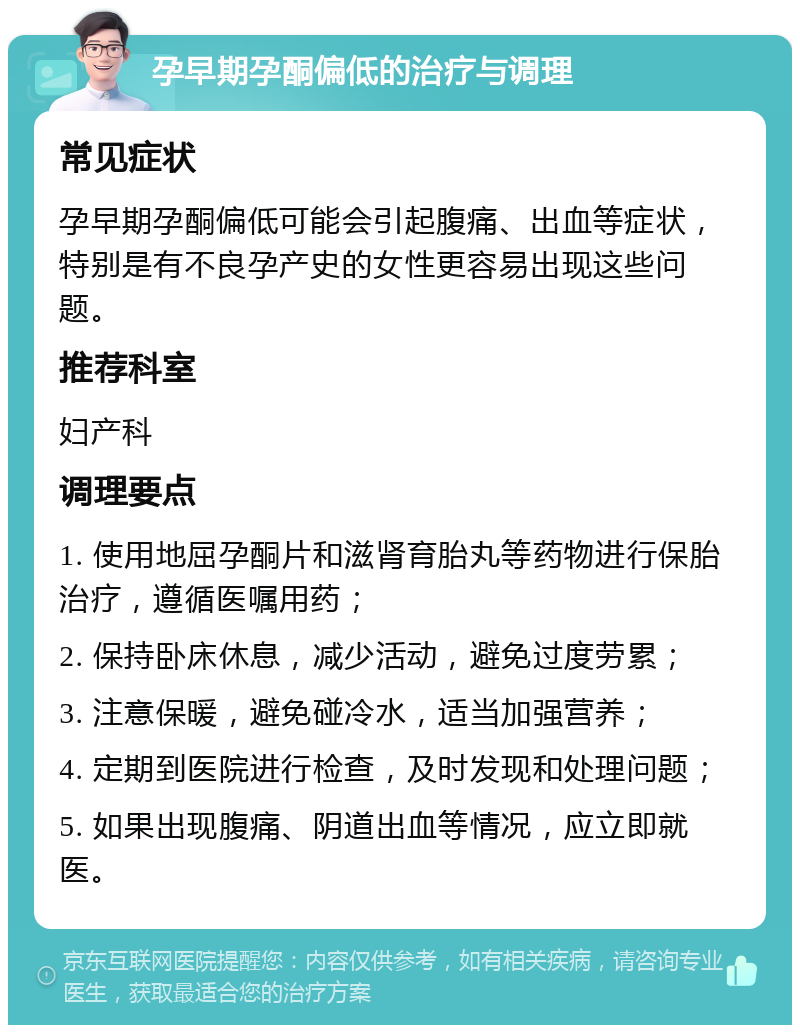 孕早期孕酮偏低的治疗与调理 常见症状 孕早期孕酮偏低可能会引起腹痛、出血等症状，特别是有不良孕产史的女性更容易出现这些问题。 推荐科室 妇产科 调理要点 1. 使用地屈孕酮片和滋肾育胎丸等药物进行保胎治疗，遵循医嘱用药； 2. 保持卧床休息，减少活动，避免过度劳累； 3. 注意保暖，避免碰冷水，适当加强营养； 4. 定期到医院进行检查，及时发现和处理问题； 5. 如果出现腹痛、阴道出血等情况，应立即就医。