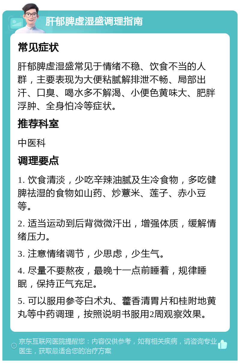 肝郁脾虚湿盛调理指南 常见症状 肝郁脾虚湿盛常见于情绪不稳、饮食不当的人群，主要表现为大便粘腻解排泄不畅、局部出汗、口臭、喝水多不解渴、小便色黄味大、肥胖浮肿、全身怕冷等症状。 推荐科室 中医科 调理要点 1. 饮食清淡，少吃辛辣油腻及生冷食物，多吃健脾祛湿的食物如山药、炒薏米、莲子、赤小豆等。 2. 适当运动到后背微微汗出，增强体质，缓解情绪压力。 3. 注意情绪调节，少思虑，少生气。 4. 尽量不要熬夜，最晚十一点前睡着，规律睡眠，保持正气充足。 5. 可以服用参苓白术丸、藿香清胃片和桂附地黄丸等中药调理，按照说明书服用2周观察效果。