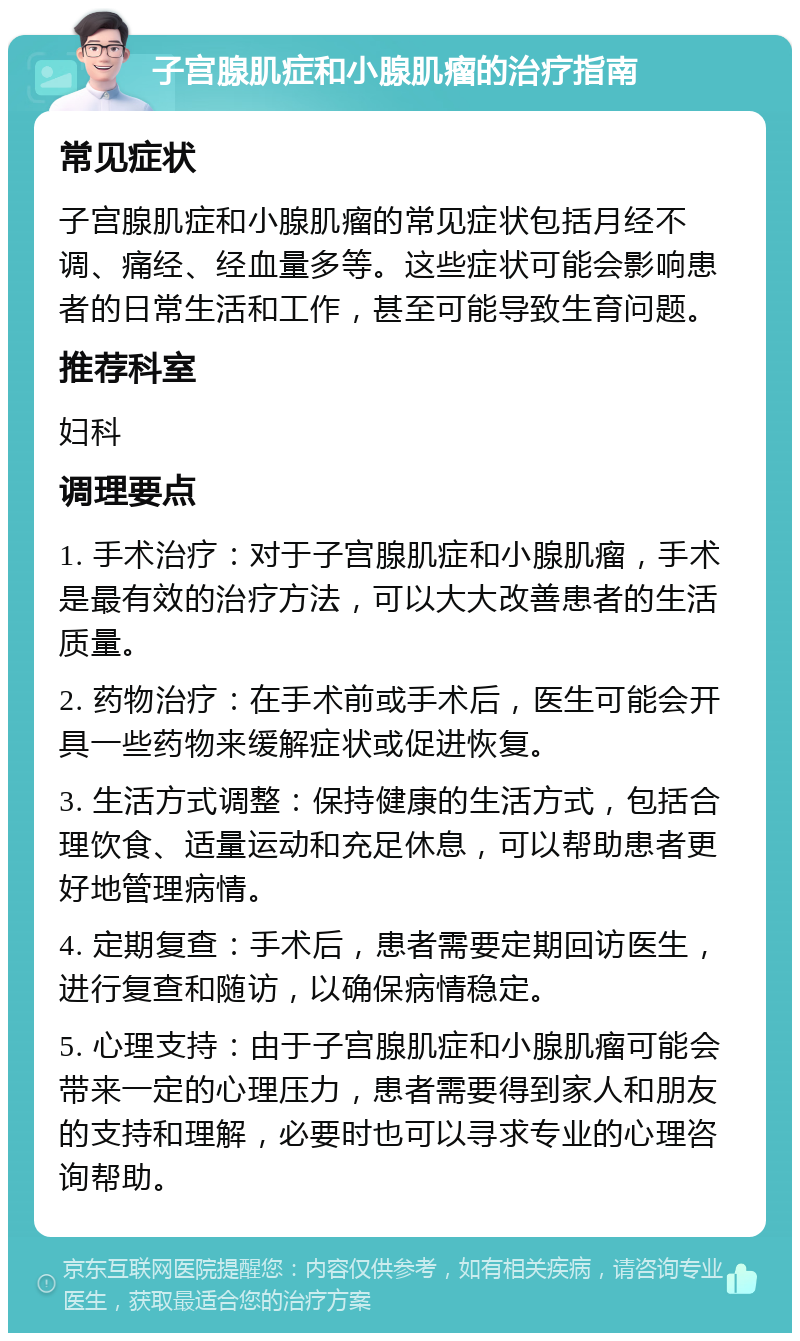 子宫腺肌症和小腺肌瘤的治疗指南 常见症状 子宫腺肌症和小腺肌瘤的常见症状包括月经不调、痛经、经血量多等。这些症状可能会影响患者的日常生活和工作，甚至可能导致生育问题。 推荐科室 妇科 调理要点 1. 手术治疗：对于子宫腺肌症和小腺肌瘤，手术是最有效的治疗方法，可以大大改善患者的生活质量。 2. 药物治疗：在手术前或手术后，医生可能会开具一些药物来缓解症状或促进恢复。 3. 生活方式调整：保持健康的生活方式，包括合理饮食、适量运动和充足休息，可以帮助患者更好地管理病情。 4. 定期复查：手术后，患者需要定期回访医生，进行复查和随访，以确保病情稳定。 5. 心理支持：由于子宫腺肌症和小腺肌瘤可能会带来一定的心理压力，患者需要得到家人和朋友的支持和理解，必要时也可以寻求专业的心理咨询帮助。