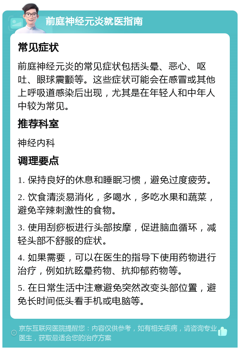 前庭神经元炎就医指南 常见症状 前庭神经元炎的常见症状包括头晕、恶心、呕吐、眼球震颤等。这些症状可能会在感冒或其他上呼吸道感染后出现，尤其是在年轻人和中年人中较为常见。 推荐科室 神经内科 调理要点 1. 保持良好的休息和睡眠习惯，避免过度疲劳。 2. 饮食清淡易消化，多喝水，多吃水果和蔬菜，避免辛辣刺激性的食物。 3. 使用刮痧板进行头部按摩，促进脑血循环，减轻头部不舒服的症状。 4. 如果需要，可以在医生的指导下使用药物进行治疗，例如抗眩晕药物、抗抑郁药物等。 5. 在日常生活中注意避免突然改变头部位置，避免长时间低头看手机或电脑等。