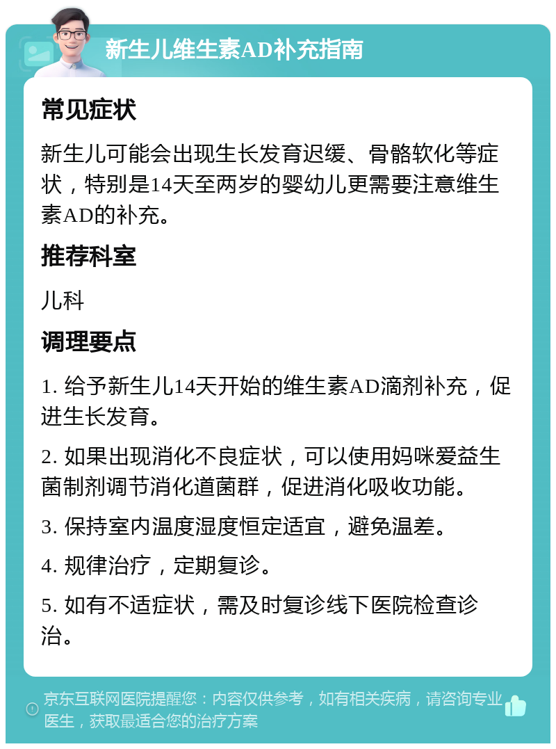 新生儿维生素AD补充指南 常见症状 新生儿可能会出现生长发育迟缓、骨骼软化等症状，特别是14天至两岁的婴幼儿更需要注意维生素AD的补充。 推荐科室 儿科 调理要点 1. 给予新生儿14天开始的维生素AD滴剂补充，促进生长发育。 2. 如果出现消化不良症状，可以使用妈咪爱益生菌制剂调节消化道菌群，促进消化吸收功能。 3. 保持室内温度湿度恒定适宜，避免温差。 4. 规律治疗，定期复诊。 5. 如有不适症状，需及时复诊线下医院检查诊治。