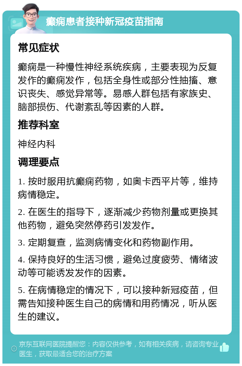 癫痫患者接种新冠疫苗指南 常见症状 癫痫是一种慢性神经系统疾病，主要表现为反复发作的癫痫发作，包括全身性或部分性抽搐、意识丧失、感觉异常等。易感人群包括有家族史、脑部损伤、代谢紊乱等因素的人群。 推荐科室 神经内科 调理要点 1. 按时服用抗癫痫药物，如奥卡西平片等，维持病情稳定。 2. 在医生的指导下，逐渐减少药物剂量或更换其他药物，避免突然停药引发发作。 3. 定期复查，监测病情变化和药物副作用。 4. 保持良好的生活习惯，避免过度疲劳、情绪波动等可能诱发发作的因素。 5. 在病情稳定的情况下，可以接种新冠疫苗，但需告知接种医生自己的病情和用药情况，听从医生的建议。