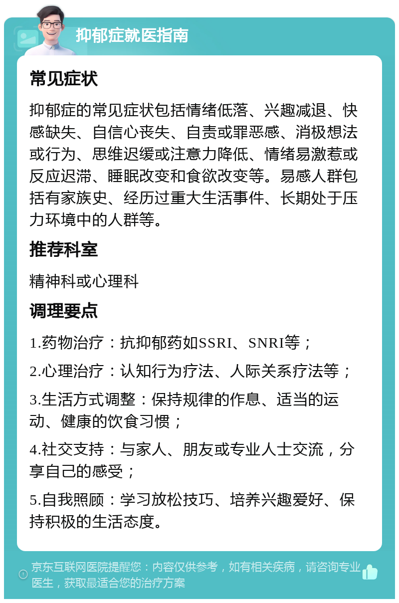 抑郁症就医指南 常见症状 抑郁症的常见症状包括情绪低落、兴趣减退、快感缺失、自信心丧失、自责或罪恶感、消极想法或行为、思维迟缓或注意力降低、情绪易激惹或反应迟滞、睡眠改变和食欲改变等。易感人群包括有家族史、经历过重大生活事件、长期处于压力环境中的人群等。 推荐科室 精神科或心理科 调理要点 1.药物治疗：抗抑郁药如SSRI、SNRI等； 2.心理治疗：认知行为疗法、人际关系疗法等； 3.生活方式调整：保持规律的作息、适当的运动、健康的饮食习惯； 4.社交支持：与家人、朋友或专业人士交流，分享自己的感受； 5.自我照顾：学习放松技巧、培养兴趣爱好、保持积极的生活态度。