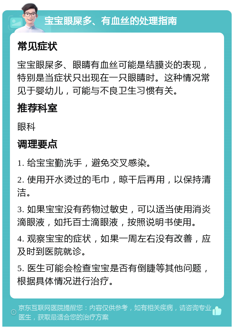 宝宝眼屎多、有血丝的处理指南 常见症状 宝宝眼屎多、眼睛有血丝可能是结膜炎的表现，特别是当症状只出现在一只眼睛时。这种情况常见于婴幼儿，可能与不良卫生习惯有关。 推荐科室 眼科 调理要点 1. 给宝宝勤洗手，避免交叉感染。 2. 使用开水烫过的毛巾，晾干后再用，以保持清洁。 3. 如果宝宝没有药物过敏史，可以适当使用消炎滴眼液，如托百士滴眼液，按照说明书使用。 4. 观察宝宝的症状，如果一周左右没有改善，应及时到医院就诊。 5. 医生可能会检查宝宝是否有倒睫等其他问题，根据具体情况进行治疗。