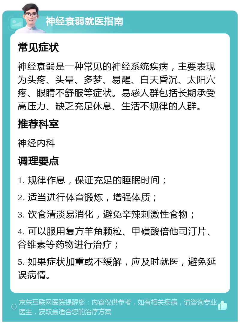 神经衰弱就医指南 常见症状 神经衰弱是一种常见的神经系统疾病，主要表现为头疼、头晕、多梦、易醒、白天昏沉、太阳穴疼、眼睛不舒服等症状。易感人群包括长期承受高压力、缺乏充足休息、生活不规律的人群。 推荐科室 神经内科 调理要点 1. 规律作息，保证充足的睡眠时间； 2. 适当进行体育锻炼，增强体质； 3. 饮食清淡易消化，避免辛辣刺激性食物； 4. 可以服用复方羊角颗粒、甲磺酸倍他司汀片、谷维素等药物进行治疗； 5. 如果症状加重或不缓解，应及时就医，避免延误病情。