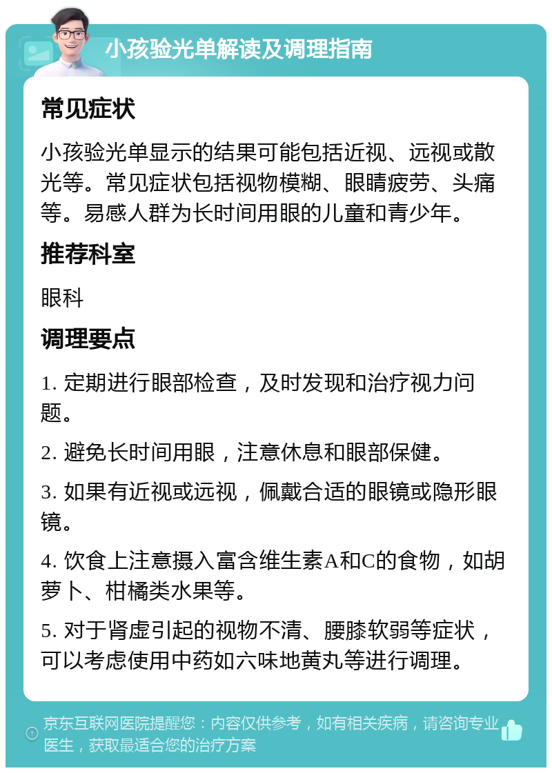 小孩验光单解读及调理指南 常见症状 小孩验光单显示的结果可能包括近视、远视或散光等。常见症状包括视物模糊、眼睛疲劳、头痛等。易感人群为长时间用眼的儿童和青少年。 推荐科室 眼科 调理要点 1. 定期进行眼部检查，及时发现和治疗视力问题。 2. 避免长时间用眼，注意休息和眼部保健。 3. 如果有近视或远视，佩戴合适的眼镜或隐形眼镜。 4. 饮食上注意摄入富含维生素A和C的食物，如胡萝卜、柑橘类水果等。 5. 对于肾虚引起的视物不清、腰膝软弱等症状，可以考虑使用中药如六味地黄丸等进行调理。