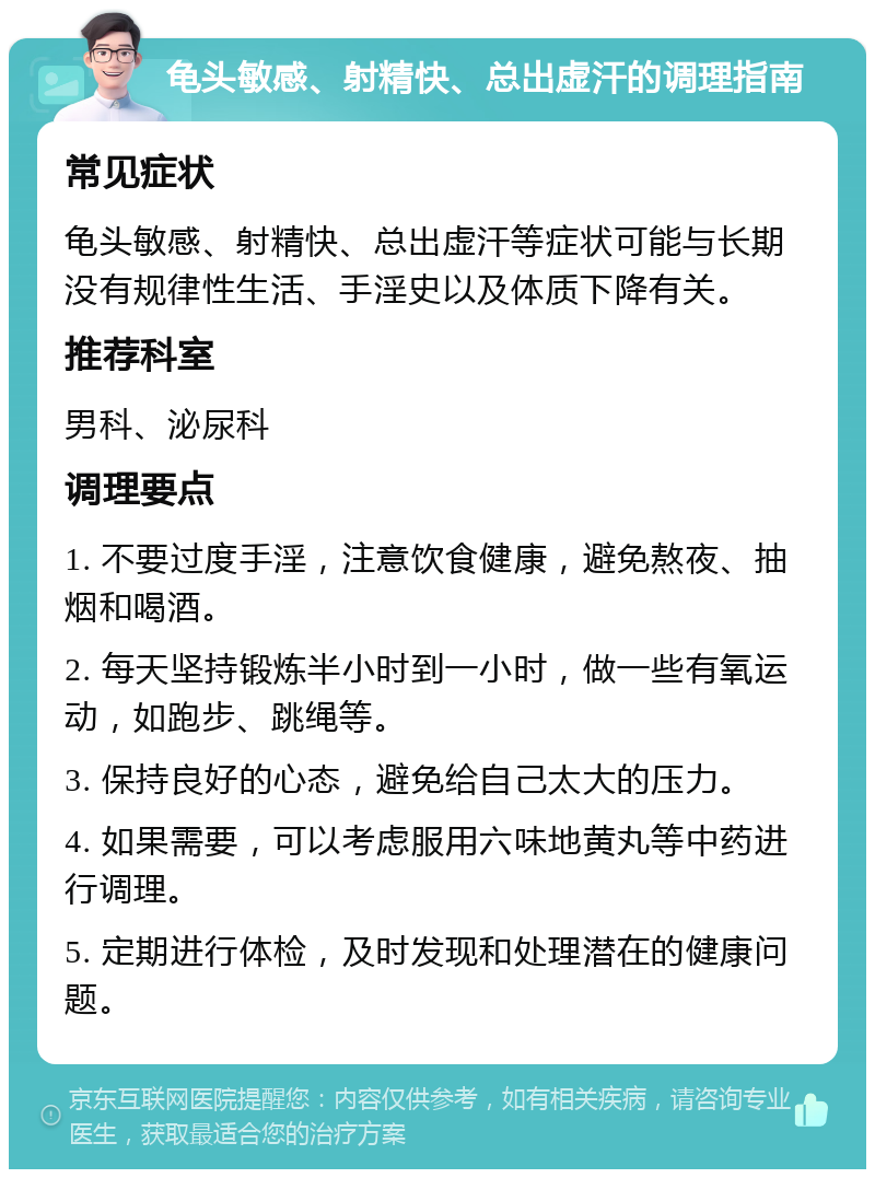 龟头敏感、射精快、总出虚汗的调理指南 常见症状 龟头敏感、射精快、总出虚汗等症状可能与长期没有规律性生活、手淫史以及体质下降有关。 推荐科室 男科、泌尿科 调理要点 1. 不要过度手淫，注意饮食健康，避免熬夜、抽烟和喝酒。 2. 每天坚持锻炼半小时到一小时，做一些有氧运动，如跑步、跳绳等。 3. 保持良好的心态，避免给自己太大的压力。 4. 如果需要，可以考虑服用六味地黄丸等中药进行调理。 5. 定期进行体检，及时发现和处理潜在的健康问题。