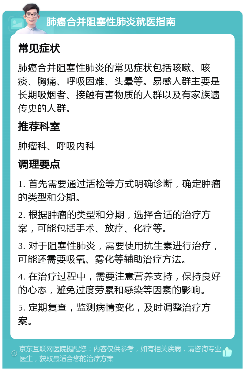 肺癌合并阻塞性肺炎就医指南 常见症状 肺癌合并阻塞性肺炎的常见症状包括咳嗽、咳痰、胸痛、呼吸困难、头晕等。易感人群主要是长期吸烟者、接触有害物质的人群以及有家族遗传史的人群。 推荐科室 肿瘤科、呼吸内科 调理要点 1. 首先需要通过活检等方式明确诊断，确定肿瘤的类型和分期。 2. 根据肿瘤的类型和分期，选择合适的治疗方案，可能包括手术、放疗、化疗等。 3. 对于阻塞性肺炎，需要使用抗生素进行治疗，可能还需要吸氧、雾化等辅助治疗方法。 4. 在治疗过程中，需要注意营养支持，保持良好的心态，避免过度劳累和感染等因素的影响。 5. 定期复查，监测病情变化，及时调整治疗方案。