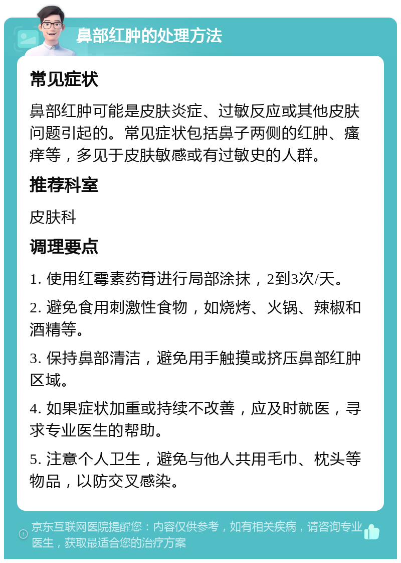 鼻部红肿的处理方法 常见症状 鼻部红肿可能是皮肤炎症、过敏反应或其他皮肤问题引起的。常见症状包括鼻子两侧的红肿、瘙痒等，多见于皮肤敏感或有过敏史的人群。 推荐科室 皮肤科 调理要点 1. 使用红霉素药膏进行局部涂抹，2到3次/天。 2. 避免食用刺激性食物，如烧烤、火锅、辣椒和酒精等。 3. 保持鼻部清洁，避免用手触摸或挤压鼻部红肿区域。 4. 如果症状加重或持续不改善，应及时就医，寻求专业医生的帮助。 5. 注意个人卫生，避免与他人共用毛巾、枕头等物品，以防交叉感染。