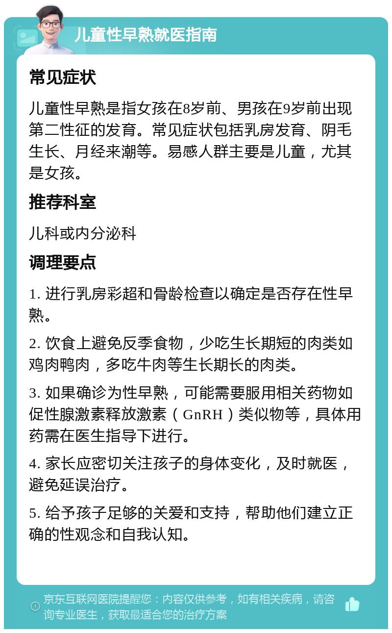 儿童性早熟就医指南 常见症状 儿童性早熟是指女孩在8岁前、男孩在9岁前出现第二性征的发育。常见症状包括乳房发育、阴毛生长、月经来潮等。易感人群主要是儿童，尤其是女孩。 推荐科室 儿科或内分泌科 调理要点 1. 进行乳房彩超和骨龄检查以确定是否存在性早熟。 2. 饮食上避免反季食物，少吃生长期短的肉类如鸡肉鸭肉，多吃牛肉等生长期长的肉类。 3. 如果确诊为性早熟，可能需要服用相关药物如促性腺激素释放激素（GnRH）类似物等，具体用药需在医生指导下进行。 4. 家长应密切关注孩子的身体变化，及时就医，避免延误治疗。 5. 给予孩子足够的关爱和支持，帮助他们建立正确的性观念和自我认知。