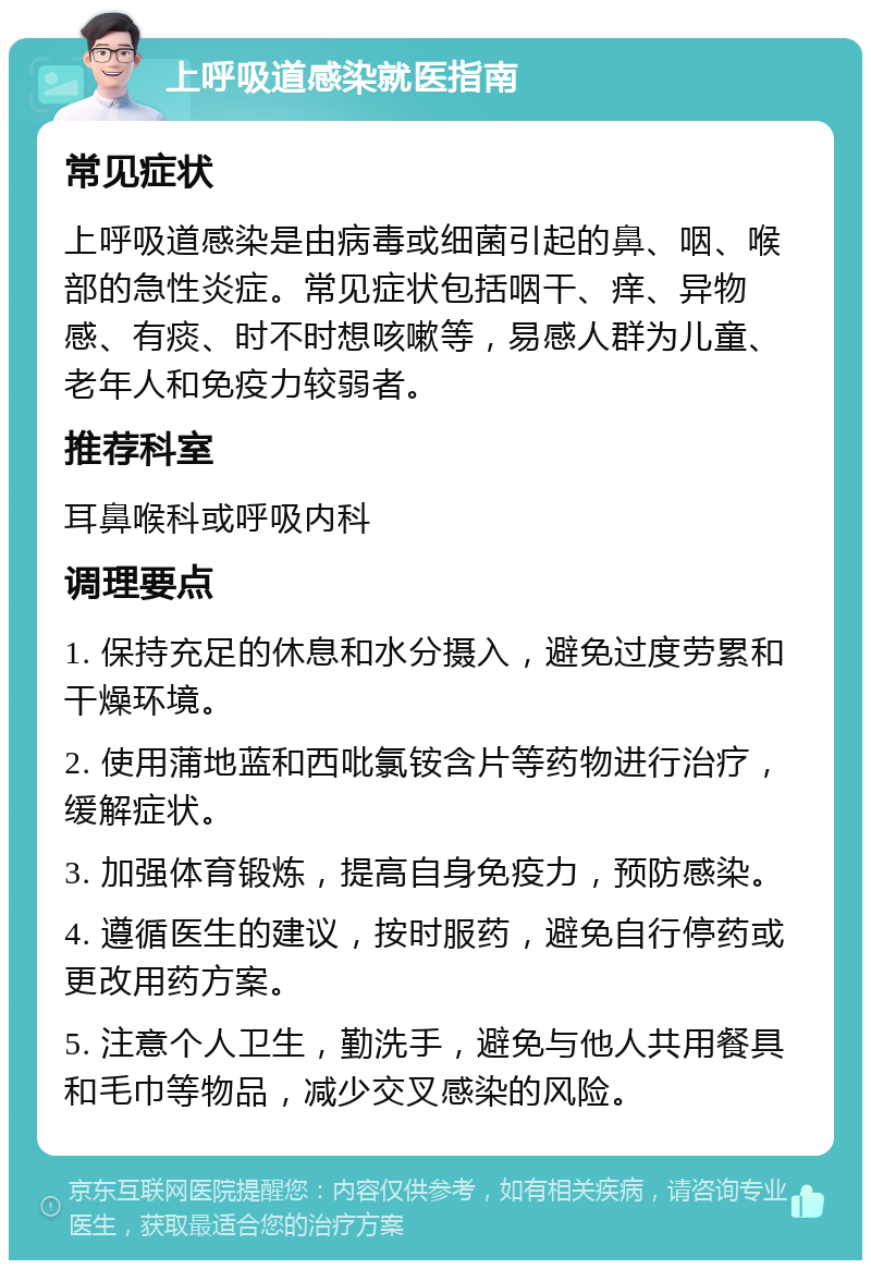 上呼吸道感染就医指南 常见症状 上呼吸道感染是由病毒或细菌引起的鼻、咽、喉部的急性炎症。常见症状包括咽干、痒、异物感、有痰、时不时想咳嗽等，易感人群为儿童、老年人和免疫力较弱者。 推荐科室 耳鼻喉科或呼吸内科 调理要点 1. 保持充足的休息和水分摄入，避免过度劳累和干燥环境。 2. 使用蒲地蓝和西吡氯铵含片等药物进行治疗，缓解症状。 3. 加强体育锻炼，提高自身免疫力，预防感染。 4. 遵循医生的建议，按时服药，避免自行停药或更改用药方案。 5. 注意个人卫生，勤洗手，避免与他人共用餐具和毛巾等物品，减少交叉感染的风险。