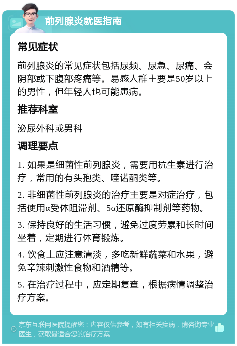 前列腺炎就医指南 常见症状 前列腺炎的常见症状包括尿频、尿急、尿痛、会阴部或下腹部疼痛等。易感人群主要是50岁以上的男性，但年轻人也可能患病。 推荐科室 泌尿外科或男科 调理要点 1. 如果是细菌性前列腺炎，需要用抗生素进行治疗，常用的有头孢类、喹诺酮类等。 2. 非细菌性前列腺炎的治疗主要是对症治疗，包括使用α受体阻滞剂、5α还原酶抑制剂等药物。 3. 保持良好的生活习惯，避免过度劳累和长时间坐着，定期进行体育锻炼。 4. 饮食上应注意清淡，多吃新鲜蔬菜和水果，避免辛辣刺激性食物和酒精等。 5. 在治疗过程中，应定期复查，根据病情调整治疗方案。